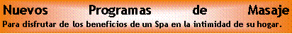 Cuadro de texto: Nuevos Programas de Masaje
Para disfrutar de los beneficios de un Spa en la intimidad de su hogar.