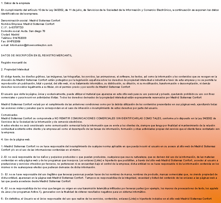 Cuadro de texto: 1. Datos de la empresa 

En cumplimiento del art�culo 10 de la Ley 34/2002, de 11 de julio, de Servicios de la Sociedad de la Informaci�n y Comercio Electr�nico, a continuaci�n se exponen los datos identificativos de la empresa. 

Denominaci�n social: Madrid Sistemas Confort
Nombre Empresa: Madrid Sistemas Confort
C.I.F.: b-83797720
Domicilio social: Avda. San diego 78
Ciudad: Madrid	
Tel�fono: 914782009
Fax: 914782009
e-mail: Informacion@showroomkeyton.com


DATOS DE INSCRIPCI�N EN EL REGISTRO MERCANTIL 

Registro mercantil de: 

2. Propiedad Intelectual 

El c�digo fuente, los dise�os gr�ficos, las im�genes, las fotograf�as, los sonidos, las animaciones, el software, los textos, as� como la informaci�n y los contenidos que se recogen en la direcci�n de Madrid Sistemas Confort est�n protegidos por la legislaci�n espa�ola sobre los derechos de propiedad intelectual e industrial a favor de esta empresa y no se permite la reproducci�n y/o publicaci�n, total o parcial, del sitio web, ni su tratamiento inform�tico, su distribuci�n, su difusi�n, ni su modificaci�n, transformaci�n o descompilaci�n, ni dem�s derechos reconocidos legalmente a su titular, sin el permiso previo y por escrito de Madrid Sistemas Confort

El usuario que visite la p�gina, �nica y exclusivamente, puede utilizar el material que aparezca en este sitio web para su uso personal y privado, quedando prohibido su uso con fines comerciales o para incurrir en actividades il�citas. Todos los derechos derivados de la propiedad intelectual est�n expresamente reservados por Madrid Sistemas Confort

Madrid Sistemas Confort velar� por el cumplimiento de las anteriores condiciones como por la debida utilizaci�n de los contenidos presentados en sus p�ginas web, ejercitando todas las acciones civiles y penales que le correspondan en el caso de infracci�n o incumplimiento de estos derechos por parte del usuario. 

Comunicados.
Madrid Sistemas Confort se compromete a NO REMITIR COMUNICACIONES COMERCIALES SIN IDENTIFICARLAS COMO TALES, conforme a lo dispuesto en la Ley 34/2002 de Servicios de la Sociedad de la Informaci�n y de comercio electr�nico.
A estos efectos no ser� considerado como comunicaci�n comercial toda la informaci�n que se env�e a los clientes de, siempre que tenga por finalidad el mantenimiento de la relaci�n contractual existente entre cliente y la empresa as� como el desempe�o de las tareas de informaci�n, formaci�n y otras actividades propias del servicio que el cliente tiene contratado con la empresa. 

4. Uso de la p�gina web. 

1.-Madrid Sistemas Confort no se hace responsable del incumplimiento de cualquier norma aplicable en que pueda incurrir el usuario en su acceso al sitio web de Madrid Sistemas Confort y/o en el uso de las informaciones contenidas en el mismo. 

2.-E/. no ser� responsable de los da�os y perjuicios producidos o que puedan producirse, cualquiera que sea su naturaleza, que se deriven del uso de la informaci�n, de las materias contenidas en esta p�gina web y de los programas que incorpora. Los enlaces (Links) e hipertexto que posibiliten, a trav�s del sitio web Madrid Sistemas Confort, acceder al usuario a prestaciones y servicios ofrecidos por terceros, no pertenecen ni se encuentran bajo el control de la empresa; dicha entidad no se hace responsable ni de la informaci�n contenida en los mismos ni de cualesquiera efectos que pudieran derivarse de dicha informaci�n. 

3.- E/. no se hace responsable del uso ileg�timo que terceras personas puedan hacer de los nombres de marca, nombres de producto, marcas comerciales que, no siendo propiedad de dicha entidad, aparezcan en la p�gina web Madrid Sistemas Confort. Tampoco se responsabiliza de la integridad, veracidad y licitud del contenido de los enlaces a las p�ginas web a las que pueda accederse desde Madrid Sistemas Confort

4..-E/. no se responsabiliza de los virus que tengan su origen en una transmisi�n telem�tica infiltrados por terceras partes (por ejemplo, los macros de procesadores de texto, los applets de Java y los programas Active X), generados con la finalidad de obtener resultados negativos para un sistema inform�tico. 

5.- En definitiva, el Usuario es el �nico responsable del uso que realice de los servicios, contenidos, enlaces (Links) e hipertexto incluidos en el sitio web Madrid Sistemas Confort